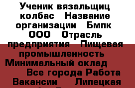 Ученик вязальщиц колбас › Название организации ­ Бмпк, ООО › Отрасль предприятия ­ Пищевая промышленность › Минимальный оклад ­ 18 000 - Все города Работа » Вакансии   . Липецкая обл.,Липецк г.